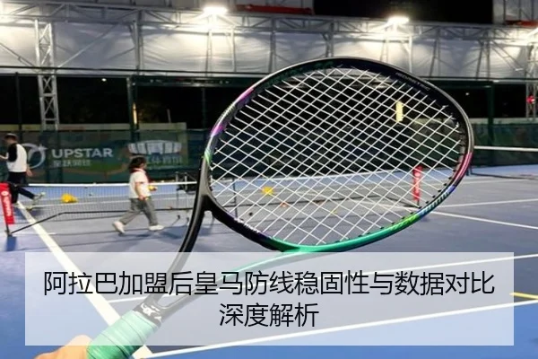 阿拉巴加盟后皇马防线稳固性与数据对比深度解析